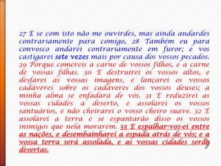 27 E se com isto não me ouvirdes, mas ainda andardes
contrariamente para comigo, 28 Também eu para
convosco andarei contrariamente em furor; e vos
castigarei sete vezes mais por causa dos vossos pecados.
29 Porque comereis a carne de vossos filhos, e a carne
de vossas filhas. 30 E destruirei os vossos altos, e
desfarei as vossas imagens, e lançarei os vossos
cadáveres sobre os cadáveres dos vossos deuses; a
minha alma se enfadará de vós. 31 E reduzirei as
vossas cidades a deserto, e assolarei os vossos
santuários, e não cheirarei o vosso cheiro suave. 32 E
assolarei a terra e se espantarão disso os vossos
inimigos que nela morarem. 33 E espalhar-vos-ei entre
as nações, e desembainharei a espada atrás de vós; e a
vossa terra será assolada, e as vossas cidades serão
desertas.
 