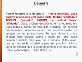 Daniel Interpreta a Escritura – Nesta inscrição cada
palavra representa uma frase curta. MENE: “contado”;
TEQUEL: “pesado”; PARSIM, do radical Peres:
“dividido”. Deus, a Quem desafiaste, tem o teu reino em
Suas mãos e cortou os teus dias e acabou tua carreira
precisamente no momento em que pensavas estar no
apogeu de tua prosperidade. Tu, que elevaste o teu
coração com orgulho, como o maior da Terra, foste
pesado e achado mais leve que a vaidade. O teu reino,
que em teu sonho subsistiria para sempre, fica dividido
entre os inimigos que já estão aguardando às tuas portas.
Daniel e Apocalipse – Uriah Smith, 54
 