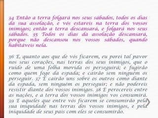 34 Então a terra folgará nos seus sábados, todos os dias
da sua assolação, e vós estareis na terra dos vossos
inimigos; então a terra descansará, e folgará nos seus
sábados. 35 Todos os dias da assolação descansará,
porque não descansou nos vossos sábados, quando
habitáveis nela.
36 E, quanto aos que de vós ficarem, eu porei tal pavor
nos seus corações, nas terras dos seus inimigos, que o
ruído de uma folha movida os perseguirá; e fugirão
como quem foge da espada; e cairão sem ninguém os
perseguir. 37 E cairão uns sobre os outros como diante
da espada, sem ninguém os perseguir; e não podereis
resistir diante dos vossos inimigos. 38 E perecereis entre
as nações, e a terra dos vossos inimigos vos consumirá.
39 E aqueles que entre vós ficarem se consumirão pela
sua iniquidade nas terras dos vossos inimigos, e pela
iniquidade de seus pais com eles se consumirão.
 
