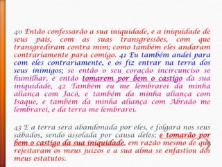 40 Então confessarão a sua iniquidade, e a iniquidade de
seus pais, com as suas transgressões, com que
transgrediram contra mim; como também eles andaram
contrariamente para comigo. 41 Eu também andei para
com eles contrariamente, e os fiz entrar na terra dos
seus inimigos; se então o seu coração incircunciso se
humilhar, e então tomarem por bem o castigo da sua
iniquidade, 42 Também eu me lembrarei da minha
aliança com Jacó, e também da minha aliança com
Isaque, e também da minha aliança com Abraão me
lembrarei, e da terra me lembrarei.
43 E a terra será abandonada por eles, e folgará nos seus
sábados, sendo assolada por causa deles; e tomarão por
bem o castigo da sua iniquidade, em razão mesmo de que
rejeitaram os meus juízos e a sua alma se enfastiou dos
meus estatutos.
 