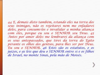44 E, demais disto também, estando eles na terra dos
seus inimigos, não os rejeitarei nem me enfadarei
deles, para consumi-los e invalidar a minha aliança
com eles, porque eu sou o SENHOR seu Deus. 45
Antes por amor deles me lembrarei da aliança com
os seus antepassados, que tirei da terra do Egito
perante os olhos dos gentios, para lhes ser por Deus.
Eu sou o SENHOR. 46 Estes são os estatutos, e os
juízos, e as leis que deu o SENHOR entre si e os filhos
de Israel, no monte Sinai, pela mão de Moisés.
 