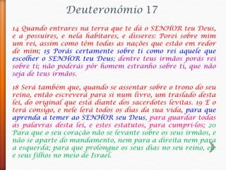 14 Quando entrares na terra que te dá o SENHOR teu Deus,
e a possuíres, e nela habitares, e disseres: Porei sobre mim
um rei, assim como têm todas as nações que estão em redor
de mim; 15 Porás certamente sobre ti como rei aquele que
escolher o SENHOR teu Deus; dentre teus irmãos porás rei
sobre ti; não poderás pôr homem estranho sobre ti, que não
seja de teus irmãos.
Deuteronômio 17
18 Será também que, quando se assentar sobre o trono do seu
reino, então escreverá para si num livro, um traslado desta
lei, do original que está diante dos sacerdotes levitas. 19 E o
terá consigo, e nele lerá todos os dias da sua vida, para que
aprenda a temer ao SENHOR seu Deus, para guardar todas
as palavras desta lei, e estes estatutos, para cumpri-los; 20
Para que o seu coração não se levante sobre os seus irmãos, e
não se aparte do mandamento, nem para a direita nem para
a esquerda; para que prolongue os seus dias no seu reino, ele
e seus filhos no meio de Israel.
 