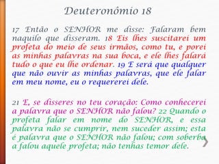 Deuteronômio 18
17 Então o SENHOR me disse: Falaram bem
naquilo que disseram. 18 Eis lhes suscitarei um
profeta do meio de seus irmãos, como tu, e porei
as minhas palavras na sua boca, e ele lhes falará
tudo o que eu lhe ordenar. 19 E será que qualquer
que não ouvir as minhas palavras, que ele falar
em meu nome, eu o requererei dele.
21 E, se disseres no teu coração: Como conhecerei
a palavra que o SENHOR não falou? 22 Quando o
profeta falar em nome do SENHOR, e essa
palavra não se cumprir, nem suceder assim; esta
é palavra que o SENHOR não falou; com soberba
a falou aquele profeta; não tenhas temor dele.
 