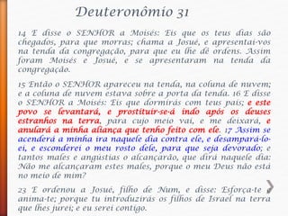 Deuteronômio 31
14 E disse o SENHOR a Moisés: Eis que os teus dias são
chegados, para que morras; chama a Josué, e apresentai-vos
na tenda da congregação, para que eu lhe dê ordens. Assim
foram Moisés e Josué, e se apresentaram na tenda da
congregação.
15 Então o SENHOR apareceu na tenda, na coluna de nuvem;
e a coluna de nuvem estava sobre a porta da tenda. 16 E disse
o SENHOR a Moisés: Eis que dormirás com teus pais; e este
povo se levantará, e prostituir-se-á indo após os deuses
estranhos na terra, para cujo meio vai, e me deixará, e
anulará a minha aliança que tenho feito com ele. 17 Assim se
acenderá a minha ira naquele dia contra ele, e desampará-lo-
ei, e esconderei o meu rosto dele, para que seja devorado; e
tantos males e angústias o alcançarão, que dirá naquele dia:
Não me alcançaram estes males, porque o meu Deus não está
no meio de mim?
23 E ordenou a Josué, filho de Num, e disse: Esforça-te e
anima-te; porque tu introduzirás os filhos de Israel na terra
que lhes jurei; e eu serei contigo.
 