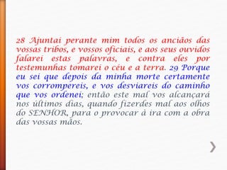 28 Ajuntai perante mim todos os anciãos das
vossas tribos, e vossos oficiais, e aos seus ouvidos
falarei estas palavras, e contra eles por
testemunhas tomarei o céu e a terra. 29 Porque
eu sei que depois da minha morte certamente
vos corrompereis, e vos desviareis do caminho
que vos ordenei; então este mal vos alcançará
nos últimos dias, quando fizerdes mal aos olhos
do SENHOR, para o provocar à ira com a obra
das vossas mãos.
 