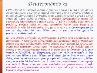Deuteronômio 32
1 INCLINAI os ouvidos, ó céus, e falarei; e ouça a terra as palavras
da minha boca. 2 Goteje a minha doutrina como a chuva, destile a
minha palavra como o orvalho, como chuvisco sobre a erva e como
gotas de água sobre a relva. 3 Porque apregoarei o nome do
SENHOR; engrandecei a nosso Deus. 4 Ele é a Rocha, cuja obra é
perfeita, porque todos os seus caminhos justos são; Deus é a
verdade, e não há nele injustiça; justo e reto é. 5 Corromperam-se
contra ele; não são seus filhos, mas a sua mancha; geração
perversa e distorcida é.
16 Com deuses estranhos o provocaram a zelos; com abominações o
irritaram. 17 Sacrifícios ofereceram aos demônios, não a Deus; aos
deuses que não conheceram, novos deuses que vieram há pouco, aos
quais não temeram vossos pais. 18 Esqueceste-te da Rocha que te
gerou; e em esquecimento puseste o Deus que te formou; 19 O que
vendo o SENHOR, os desprezou, por ter sido provocado à ira
contra seus filhos e suas filhas; 20 E disse: Esconderei o meu rosto
deles, verei qual será o seu fim; porque são geração perversa, filhos
em quem não há lealdade. 21 A zelos me provocaram com aquilo
que não é Deus; com as suas vaidades me provocaram à ira:
portanto eu os provocarei a zelos com o que não é povo; com nação
louca os despertarei à ira.
 
