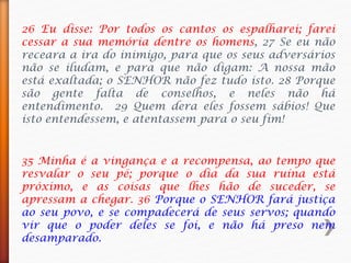 26 Eu disse: Por todos os cantos os espalharei; farei
cessar a sua memória dentre os homens, 27 Se eu não
receara a ira do inimigo, para que os seus adversários
não se iludam, e para que não digam: A nossa mão
está exaltada; o SENHOR não fez tudo isto. 28 Porque
são gente falta de conselhos, e neles não há
entendimento. 29 Quem dera eles fossem sábios! Que
isto entendessem, e atentassem para o seu fim!
35 Minha é a vingança e a recompensa, ao tempo que
resvalar o seu pé; porque o dia da sua ruína está
próximo, e as coisas que lhes hão de suceder, se
apressam a chegar. 36 Porque o SENHOR fará justiça
ao seu povo, e se compadecerá de seus servos; quando
vir que o poder deles se foi, e não há preso nem
desamparado.
 