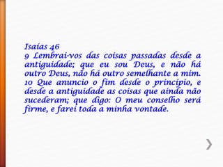 Isaías 46
9 Lembrai-vos das coisas passadas desde a
antiguidade; que eu sou Deus, e não há
outro Deus, não há outro semelhante a mim.
10 Que anuncio o fim desde o princípio, e
desde a antiguidade as coisas que ainda não
sucederam; que digo: O meu conselho será
firme, e farei toda a minha vontade.
 