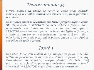 Deuteronômio 34
7 Era Moisés da idade de cento e vinte anos quando
morreu; os seus olhos nunca se escureceram, nem perdeu o
seu vigor.
10 E nunca mais se levantou em Israel profeta algum como
Moisés, a quem o SENHOR conhecera face a face; 11 Nem
semelhante em todos os sinais e maravilhas, que o
SENHOR o enviou para fazer na terra do Egito, a Faraó, e
a todos os seus servos, e a toda a sua terra. 12 E em toda a
mão forte, e em todo o grande espanto, que praticou Moisés
aos olhos de todo o Israel.
Josué 1
10 Então Josué deu ordem aos príncipes do povo, dizendo:
11 Passai pelo meio do arraial e ordenai ao povo, dizendo:
Provede-vos de comida, porque dentro de três dias
passareis este Jordão, para que entreis a possuir a terra
que vos dá o SENHOR vosso Deus, para a possuirdes.
 