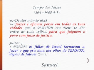 Tempo dos Juízes
Samuel
1394 – 1095 a. C.
07-Deuteronômio 16:18
18 Juízes e oficiais porás em todas as tuas
cidades que o SENHOR teu Deus te der
entre as tuas tribos, para que julguem o
povo com juízo de justiça.
Juízes 4
1 PORÉM os filhos de Israel tornaram a
fazer o que era mau aos olhos do SENHOR,
depois de falecer Eúde.
 