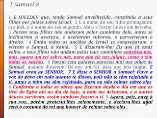 1 E SUCEDEU que, tendo Samuel envelhecido, constituiu a seus
filhos por juízes sobre Israel. 2 E o nome do seu filho primogênito
era Joel, e o nome do seu segundo, Abia; e foram juízes em Berseba.
3 Porém seus filhos não andaram pelos caminhos dele, antes se
inclinaram à avareza, e aceitaram suborno, e perverteram o
direito. 4 Então todos os anciãos de Israel se congregaram, e
vieram a Samuel, a Ramá, 5 E disseram-lhe: Eis que já estás
velho, e teus filhos não andam pelos teus caminhos; constitui-nos,
pois, agora um rei sobre nós, para que ele nos julgue, como o têm
todas as nações. 6 Porém esta palavra pareceu mal aos olhos de
Samuel, quando disseram: Dá-nos um rei, para que nos julgue. E
Samuel orou ao SENHOR. 7 E disse o SENHOR a Samuel: Ouve a
voz do povo em tudo quanto te dizem, pois não te têm rejeitado a
ti, antes a mim me têm rejeitado, para eu não reinar sobre eles.
8 Conforme a todas as obras que fizeram desde o dia em que os
tirei do Egito até ao dia de hoje, a mim me deixaram, e a outros
deuses serviram, assim também fazem a ti. 9 Agora, pois, ouve à
sua voz, porém protesta-lhes solenemente, e declara-lhes qual
será o costume do rei que houver de reinar sobre eles.
I Samuel 8
 