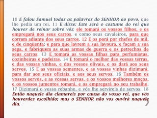 10 E falou Samuel todas as palavras do SENHOR ao povo, que
lhe pedia um rei. 11 E disse: Este será o costume do rei que
houver de reinar sobre vós; ele tomará os vossos filhos, e os
empregará nos seus carros, e como seus cavaleiros, para que
corram adiante dos seus carros. 12 E os porá por chefes de mil,
e de cinqüenta; e para que lavrem a sua lavoura, e façam a sua
sega, e fabriquem as suas armas de guerra e os petrechos de
seus carros. 13 E tomará as vossas filhas para perfumistas,
cozinheiras e padeiras. 14 E tomará o melhor das vossas terras,
e das vossas vinhas, e dos vossos olivais, e os dará aos seus
servos. 15 E as vossas sementes, e as vossas vinhas dizimará,
para dar aos seus oficiais, e aos seus servos. 16 Também os
vossos servos, e as vossas servas, e os vossos melhores moços,
e os vossos jumentos tomará, e os empregará no seu trabalho.
17 Dizimará o vosso rebanho, e vós lhe servireis de servos. 18
Então naquele dia clamareis por causa do vosso rei, que vós
houverdes escolhido; mas o SENHOR não vos ouvirá naquele
dia.
 