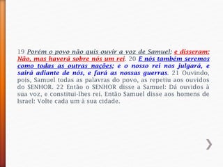 19 Porém o povo não quis ouvir a voz de Samuel; e disseram:
Não, mas haverá sobre nós um rei. 20 E nós também seremos
como todas as outras nações; e o nosso rei nos julgará, e
sairá adiante de nós, e fará as nossas guerras. 21 Ouvindo,
pois, Samuel todas as palavras do povo, as repetiu aos ouvidos
do SENHOR. 22 Então o SENHOR disse a Samuel: Dá ouvidos à
sua voz, e constitui-lhes rei. Então Samuel disse aos homens de
Israel: Volte cada um à sua cidade.
 