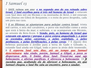 1 SAUL reinou um ano; e no segundo ano do seu reinado sobre
Israel, 2 Saul escolheu para si três mil homens de Israel; e estavam
com Saul dois mil em Micmás e na montanha de Betel, e mil estavam
com Jônatas em Gibeá de Benjamim; e o resto do povo despediu, cada
um para sua casa.
I Samuel 13
5 E os filisteus se ajuntaram para pelejar contra Israel, trinta
mil carros, e seis mil cavaleiros, e povo em multidão como a areia
que está à beira do mar; e subiram, e se acamparam em Micmás,
ao oriente de Bete-Áven. 6 Vendo, pois, os homens de Israel que
estavam em apuros ( porque o povo estava angustiado ), o povo
se escondeu pelas cavernas, e pelos espinhais, e pelos
penhascos, e pelas fortificações, e pelas covas. 7 E alguns dos
hebreus passaram o Jordão para a terra de Gade e Gileade; e,
estando Saul ainda em Gilgal, todo o povo ia atrás dele tremendo.
8 E esperou Saul sete dias, até ao tempo que Samuel
determinara; não vindo, porém, Samuel a Gilgal, o povo se
dispersava dele. 9 Então disse Saul: Trazei-me aqui um
holocausto, e ofertas pacíficas. E ofereceu o holocausto. 10 E
sucedeu que, acabando ele de oferecer o holocausto, eis que
Samuel chegou; e Saul lhe saiu ao encontro, para o saudar.
 