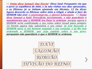 11 Então disse Samuel: Que fizeste? Disse Saul: Porquanto via que
o povo se espalhava de mim, e tu não vinhas nos dias aprazados,
e os filisteus já se tinham ajuntado em Micmás, 12 Eu disse:
Agora descerão os filisteus sobre mim a Gilgal, e ainda à face do
SENHOR não orei; e constrangi-me, e ofereci holocausto. 13 Então
disse Samuel a Saul: Procedeste nesciamente, e não guardaste o
mandamento que o SENHOR teu Deus te ordenou; porque agora o
SENHOR teria confirmado o teu reino sobre Israel para sempre;
14 Porém agora não subsistirá o teu reino; já tem buscado o
SENHOR para si um homem segundo o seu coração, e já lhe tem
ordenado o SENHOR, que seja capitão sobre o seu povo,
porquanto não guardaste o que o SENHOR te ordenou.
DAVI
SALOMÃO
ROBOÃO
DIVISÃO DO REINO
 