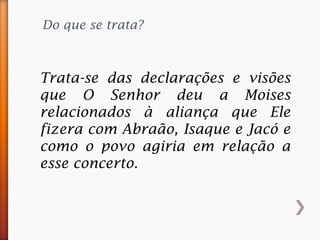 Do que se trata?
Trata-se das declarações e visões
que O Senhor deu a Moises
relacionados à aliança que Ele
fizera com Abraão, Isaque e Jacó e
como o povo agiria em relação a
esse concerto.
 