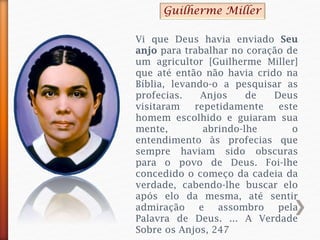 Vi que Deus havia enviado Seu
anjo para trabalhar no coração de
um agricultor [Guilherme Miller]
que até então não havia crido na
Bíblia, levando-o a pesquisar as
profecias. Anjos de Deus
visitaram repetidamente este
homem escolhido e guiaram sua
mente, abrindo-lhe o
entendimento às profecias que
sempre haviam sido obscuras
para o povo de Deus. Foi-lhe
concedido o começo da cadeia da
verdade, cabendo-lhe buscar elo
após elo da mesma, até sentir
admiração e assombro pela
Palavra de Deus. ... A Verdade
Sobre os Anjos, 247
Guilherme Miller
 