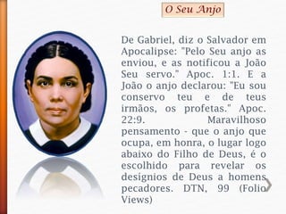 De Gabriel, diz o Salvador em
Apocalipse: "Pelo Seu anjo as
enviou, e as notificou a João
Seu servo." Apoc. 1:1. E a
João o anjo declarou: "Eu sou
conservo teu e de teus
irmãos, os profetas." Apoc.
22:9. Maravilhoso
pensamento - que o anjo que
ocupa, em honra, o lugar logo
abaixo do Filho de Deus, é o
escolhido para revelar os
desígnios de Deus a homens
pecadores. DTN, 99 (Folio
Views)
O Seu Anjo
 