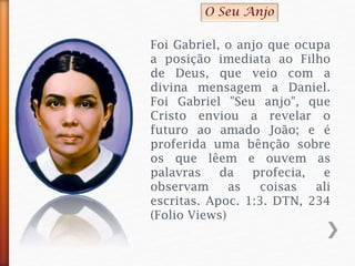 Foi Gabriel, o anjo que ocupa
a posição imediata ao Filho
de Deus, que veio com a
divina mensagem a Daniel.
Foi Gabriel "Seu anjo", que
Cristo enviou a revelar o
futuro ao amado João; e é
proferida uma bênção sobre
os que lêem e ouvem as
palavras da profecia, e
observam as coisas ali
escritas. Apoc. 1:3. DTN, 234
(Folio Views)
O Seu Anjo
 