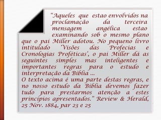 “Aqueles que estao envolvidos na
proclamação da terceira
mensagem angélica estao
examinando sob o mesmo plano
que o pai Miller adotou. No pequeno livro
intitulado ‘Visões das Profecias e
Cronologias Proféticas’, o pai Miller dá as
seguintes simples mas inteligentes e
importantes regras para o estudo e
interpretação da Bíblia ...
O texto acima é uma parte destas regras, e
no nosso estudo da Bíblia devemos fazer
tudo para prestarmos atenção a estes
princípios apresentados.” Review & Herald,
25 Nov. 1884, par 23 e 25
 