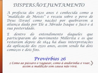 DISPERSÃOEJUNTAMENTO
A profecia dos 2520 anos é conhecida como a
“maldição de Moisés” e recaiu sobre o povo de
Deus (Israel como nação) por quebrarem a
aliança dada por Ele a Abraão Isaque e Jacó e à
sua posteridade.
Provérbios 26
2 Como ao pássaro o vaguear, como à andorinha o voar,
assim a maldição sem causa não virá.
E dentro do entendimento daqueles que
participaram do movimento Millerita e os que
restaram depois de 1844 há duas interpretações
da aplicação dos 2520 anos, assim sendo há dois
começos e dois fins.
 
