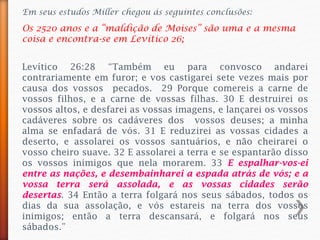 Em seus estudos Miller chegou ás seguintes conclusões:
Os 2520 anos e a “maldição de Moises” são uma e a mesma
coisa e encontra-se em Levítico 26;
Levítico 26:28 “Também eu para convosco andarei
contrariamente em furor; e vos castigarei sete vezes mais por
causa dos vossos pecados. 29 Porque comereis a carne de
vossos filhos, e a carne de vossas filhas. 30 E destruirei os
vossos altos, e desfarei as vossas imagens, e lançarei os vossos
cadáveres sobre os cadáveres dos vossos deuses; a minha
alma se enfadará de vós. 31 E reduzirei as vossas cidades a
deserto, e assolarei os vossos santuários, e não cheirarei o
vosso cheiro suave. 32 E assolarei a terra e se espantarão disso
os vossos inimigos que nela morarem. 33 E espalhar-vos-ei
entre as nações, e desembainharei a espada atrás de vós; e a
vossa terra será assolada, e as vossas cidades serão
desertas. 34 Então a terra folgará nos seus sábados, todos os
dias da sua assolação, e vós estareis na terra dos vossos
inimigos; então a terra descansará, e folgará nos seus
sábados.”
 