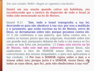 Em seus estudos Miller chegou ás seguintes conclusões:
Daniel em sua oração quando cativo em babilônia, ora
reconhecendo que o motivo da dispersão de todo o Israel já
tinha sido mencionado na lei de Moises;
Daniel 9:11 “Sim, todo o Israel transgrediu a tua lei,
desviando-se para não obedecer à tua voz; por isso a maldição
e o juramento, que estão escritos na lei de Moisés, servo de
Deus, se derramaram sobre nós; porque pecamos contra ele.
12 E ele confirmou a sua palavra, que falou contra nós, e
contra os nossos juízes que nos julgavam, trazendo sobre nós
um grande mal; porquanto debaixo de todo o céu nunca se fez
como se tem feito em Jerusalém. 13 Como está escrito na lei
de Moisés, todo este mal nos sobreveio; apesar disso, não
suplicamos à face do SENHOR nosso Deus, para nos
convertermos das nossas iniquidades, e para nos aplicarmos à
tua verdade. 14 Por isso o SENHOR vigiou sobre o mal, e o
trouxe sobre nós; porque justo é o SENHOR, nosso Deus, em
todas as suas obras, que fez, pois não obedecemos à sua voz.”
 