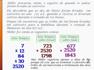 Miller procurou, então, o registro de quando os judeus
foram levados ao cativeiro.
Ele descobriu que as dez do Norte foram levadas em
cativeiro no ano 723 a.C. quando a Assíria os levaram
cativos durante o reinado do rei Oseias.
Miller fez então as seguintes contas:
7
12x
84
30
2520
x
677
2520
1843
+
Depois ele encontrou que as tribos do Sul foram levadas
em cativeiro para a babilônia durante o reinado de
Manassés no ano 677 a.C.
723
2520
1798
+
Sete Tempos
Sete Tempos
sobre Israel
Sete Tempos
sobre Judá
Mas Miller registrou apenas a data de 677
porque ele cria que ao terminar o cativeiro das
tribos do sul marcavam a terminação das doze
tribos
 