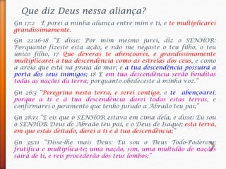Que diz Deus nessa aliança?
Gn 17:2 E porei a minha aliança entre mim e ti, e te multiplicarei
grandissimamente.
Gn 22:16-18 “E disse: Por mim mesmo jurei, diz o SENHOR:
Porquanto fizeste esta ação, e não me negaste o teu filho, o teu
único filho, 17 Que deveras te abençoarei, e grandissimamente
multiplicarei a tua descendência como as estrelas dos céus, e como
a areia que está na praia do mar; e a tua descendência possuirá a
porta dos seus inimigos; 18 E em tua descendência serão benditas
todas as nações da terra; porquanto obedeceste à minha voz.”
Gn 26:3 “Peregrina nesta terra, e serei contigo, e te abençoarei;
porque a ti e à tua descendência darei todas estas terras, e
confirmarei o juramento que tenho jurado a Abraão teu pai;”
Gn 28:13 “E eis que o SENHOR estava em cima dela, e disse: Eu sou
o SENHOR Deus de Abraão teu pai, e o Deus de Isaque; esta terra,
em que estás deitado, darei a ti e à tua descendência;”
Gn 35:11 “Disse-lhe mais Deus: Eu sou o Deus Todo-Poderoso;
frutifica e multiplica-te; uma nação, sim, uma multidão de nações
sairá de ti, e reis procederão dos teus lombos;”
 