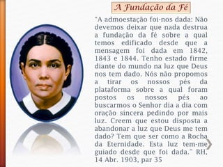 “A admoestação foi-nos dada: Não
devemos deixar que nada destrua
a fundação da fé sobre a qual
temos edificado desde que a
mensagem foi dada em 1842,
1843 e 1844. Tenho estado firme
diante do mundo na luz que Deus
nos tem dado. Nós não propomos
a tirar os nossos pés da
plataforma sobre a qual foram
postos os nossos pés ao
buscarmos o Senhor dia a dia com
oração sincera pedindo por mais
luz. Creem que estou disposta a
abandonar a luz que Deus me tem
dado? Tem que ser como a Rocha
da Eternidade. Esta luz tem-me
guiado desde que foi dada.” RH,
14 Abr. 1903, par 35
A Fundação da Fé
 