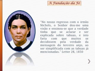 “No nosso regresso com o irmão
Nichols, o Senhor deu-me uma
visão e ensinou-se que a verdade
tinha que se aclarar e ser
explicada sobre tabuas, e isto
faria com que muitos se
decidissem pela verdade da
mensagem do terceiro anjo, ao
ser simplificada com as tabuas já
mencionadas.” Letter 28, 1850
A Fundação da Fé
 