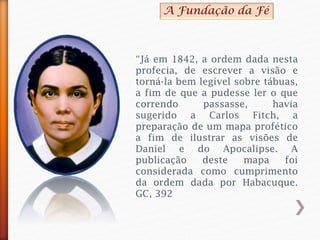“Já em 1842, a ordem dada nesta
profecia, de escrever a visão e
torná-la bem legível sobre tábuas,
a fim de que a pudesse ler o que
correndo passasse, havia
sugerido a Carlos Fitch, a
preparação de um mapa profético
a fim de ilustrar as visões de
Daniel e do Apocalipse. A
publicação deste mapa foi
considerada como cumprimento
da ordem dada por Habacuque.
GC, 392
A Fundação da Fé
 