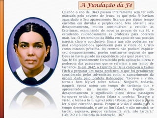 A Fundação da Fé
Quando o ano de 1843 passou inteiramente sem ter sido
marcado pelo advento de Jesus, os que pela fé haviam
aguardado o Seu aparecimento ficaram por algum tempo
envoltos em dúvidas e perplexidade. Não obstante seu
desapontamento, muitos continuaram a estudar as
Escrituras, examinando de novo as provas de sua fé, e
estudando cuidadosamente as profecias para obterem
mais luz. O testemunho da Bíblia em apoio de sua posição
parecia claro e conclusivo. Sinais que não poderiam ser
mal compreendidos apontavam para a vinda de Cristo
como estando próxima. Os crentes não podiam explicar
seu desapontamento, porém sentiam-se seguros de que
Deus os havia guiado na experiência pela qual passaram.
Sua fé foi grandemente fortalecida pela aplicação direta e
poderosa das passagens que se referiam a um tempo de
tardança. Já em 1842, o Espírito de Deus comoveu a Carlos
Fitch a preparar um mapa profético, o que foi geralmente
considerado pelos adventistas como o cumprimento da
ordem dada pelo profeta Habacuque: "Escreve a visão,
torna-a bem legível sobre tábuas." Ninguém, todavia,
naquela época notou um tempo de tardança que é
apresentado na mesma profecia. Depois do
desapontamento o significado pleno dessa passagem
tornou-se evidente. Assim falara o profeta: "Escreve a
visão, e torna-a bem legível sobre tábuas, para que a possa
ler o que correndo passa. Porque a visão é ainda para o
tempo determinado, e até ao fim falará, e não mentirá: se
tardar, espera-o, porque certamente virá, não tardará."
Hab. 2:2 e 3. História da Redenção, 367
 