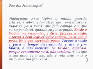 Habacuque 2:1-4: "Sobre a minha guarda
estarei, e sobre a fortaleza me apresentarei e
vigiarei, para ver O que fala comigo, e o que
eu responderei, quando eu for arguido. Então o
Senhor me respondeu, e disse: Escreve a visão,
e torna-a bem legível sobre tábuas, para que a
possa ler o que correndo passa. Porque a visão
é para o tempo determinado, e até o fim
falará, e não mentirá. Se tardar, espera-o,
porque certamente virá, não tardará. E eis que
a sua alma se incha, não é reta nele; mas o
justo pela sua fé viverá."
Que diz Habacuque?
 