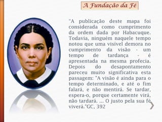 “A publicação deste mapa foi
considerada como cumprimento
da ordem dada por Habacuque.
Todavia, ninguém naquele tempo
notou que uma visível demora no
cumprimento da visão - um
tempo de tardança - é
apresentada na mesma profecia.
Depois do desapontamento
pareceu muito significativa esta
passagem: "A visão é ainda para o
tempo determinado, e até o fim
falará, e não mentirá. Se tardar,
espera-o, porque certamente virá,
não tardará. ... O justo pela sua fé
viverá."GC, 392
A Fundação da Fé
 