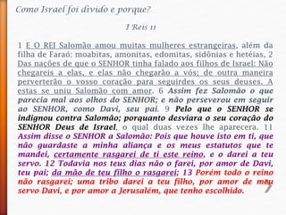 Como Israel foi divido e porque?
1 E O REI Salomão amou muitas mulheres estrangeiras, além da
filha de Faraó: moabitas, amonitas, edomitas, sidônias e hetéias, 2
Das nações de que o SENHOR tinha falado aos filhos de Israel: Não
chegareis a elas, e elas não chegarão a vós; de outra maneira
perverterão o vosso coração para seguirdes os seus deuses. A
estas se uniu Salomão com amor. 6 Assim fez Salomão o que
parecia mal aos olhos do SENHOR; e não perseverou em seguir
ao SENHOR, como Davi, seu pai. 9 Pelo que o SENHOR se
indignou contra Salomão; porquanto desviara o seu coração do
SENHOR Deus de Israel, o qual duas vezes lhe aparecera. 11
Assim disse o SENHOR a Salomão: Pois que houve isto em ti, que
não guardaste a minha aliança e os meus estatutos que te
mandei, certamente rasgarei de ti este reino, e o darei a teu
servo. 12 Todavia nos teus dias não o farei, por amor de Davi,
teu pai; da mão de teu filho o rasgarei; 13 Porém todo o reino
não rasgarei; uma tribo darei a teu filho, por amor de meu
servo Davi, e por amor a Jerusalém, que tenho escolhido.
I Reis 11
 