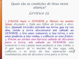 1 FALOU mais o SENHOR a Moisés no monte
Sinai, dizendo: 2 Fala aos filhos de Israel, e dize-
lhes: Quando tiverdes entrado na terra, que eu vos
dou, então a terra descansará um sábado ao
SENHOR. 3 Seis anos semearás a tua terra, e seis
anos podarás a tua vinha, e colherás os seus frutos;
4 Porém ao sétimo ano haverá sábado de descanso
para a terra, um sábado ao SENHOR; não
semearás o teu campo nem podarás a tua vinha. 5
O que nascer de si mesmo da tua sega, não
colherás, e as uvas da tua separação não
vindimarás; ano de descanso será para a terra.
Levítico 25
Quais são as condições de Deus nesta
aliança?
 