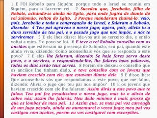1 E FOI Roboão para Siquém; porque todo o Israel se reuniu em
Siquém, para o fazerem rei. 2 Sucedeu que, Jeroboão, filho de
Nebate, achando-se ainda no Egito, para onde fugira de diante do
rei Salomão, voltou do Egito, 3 Porque mandaram chamá-lo; veio,
pois, Jeroboão e toda a congregação de Israel, e falaram a Roboão,
dizendo: 4 Teu pai agravou o nosso jugo; agora, pois, alivia tu a
dura servidão de teu pai, e o pesado jugo que nos impôs, e nós te
serviremos. 5 E ele lhes disse: Ide-vos até ao terceiro dia, e então
voltai a mim. E o povo se foi. 6 E teve o rei Roboão conselho com os
anciãos que estiveram na presença de Salomão, seu pai, quando este
ainda vivia, dizendo: Como aconselhais vós que se responda a este
povo? 7 E eles lhe falaram, dizendo: Se hoje fores servo deste
povo, e o servires, e respondendo-lhe, lhe falares boas palavras,
todos os dias serão teus servos. 8 Porém ele deixou o conselho que
os anciãos lhe tinham dado, e teve conselho com os jovens que
haviam crescido com ele, que estavam diante dele. 9 E disse-lhes:
Que aconselhais vós que respondamos a este povo, que me falou,
dizendo: Alivia o jugo que teu pai nos impôs? 10 E os jovens que
haviam crescido com ele lhe falaram: Assim dirás a este povo que te
falou: Teu pai fez pesadíssimo o nosso jugo, mas tu o alivia de
sobre nós; assim lhe falarás: Meu dedo mínimo é mais grosso do
que os lombos de meu pai. 11 Assim que, se meu pai vos carregou
de um jugo pesado, ainda eu aumentarei o vosso jugo; meu pai vos
castigou com açoites, porém eu vos castigarei com escorpiões.
 