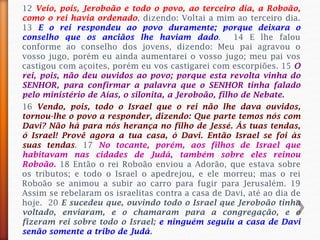12 Veio, pois, Jeroboão e todo o povo, ao terceiro dia, a Roboão,
como o rei havia ordenado, dizendo: Voltai a mim ao terceiro dia.
13 E o rei respondeu ao povo duramente; porque deixara o
conselho que os anciãos lhe haviam dado. 14 E lhe falou
conforme ao conselho dos jovens, dizendo: Meu pai agravou o
vosso jugo, porém eu ainda aumentarei o vosso jugo; meu pai vos
castigou com açoites, porém eu vos castigarei com escorpiões. 15 O
rei, pois, não deu ouvidos ao povo; porque esta revolta vinha do
SENHOR, para confirmar a palavra que o SENHOR tinha falado
pelo ministério de Aías, o silonita, a Jeroboão, filho de Nebate.
16 Vendo, pois, todo o Israel que o rei não lhe dava ouvidos,
tornou-lhe o povo a responder, dizendo: Que parte temos nós com
Davi? Não há para nós herança no filho de Jessé. Ás tuas tendas,
ó Israel! Provê agora a tua casa, ó Davi. Então Israel se foi às
suas tendas. 17 No tocante, porém, aos filhos de Israel que
habitavam nas cidades de Judá, também sobre eles reinou
Roboão. 18 Então o rei Roboão enviou a Adorão, que estava sobre
os tributos; e todo o Israel o apedrejou, e ele morreu; mas o rei
Roboão se animou a subir ao carro para fugir para Jerusalém. 19
Assim se rebelaram os israelitas contra a casa de Davi, até ao dia de
hoje. 20 E sucedeu que, ouvindo todo o Israel que Jeroboão tinha
voltado, enviaram, e o chamaram para a congregação, e o
fizeram rei sobre todo o Israel; e ninguém seguiu a casa de Davi
senão somente a tribo de Judá.
 