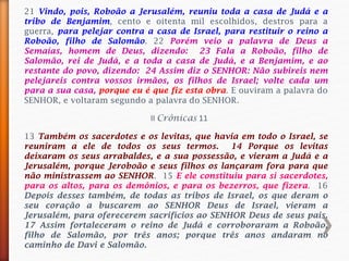 21 Vindo, pois, Roboão a Jerusalém, reuniu toda a casa de Judá e a
tribo de Benjamim, cento e oitenta mil escolhidos, destros para a
guerra, para pelejar contra a casa de Israel, para restituir o reino a
Roboão, filho de Salomão. 22 Porém veio a palavra de Deus a
Semaías, homem de Deus, dizendo: 23 Fala a Roboão, filho de
Salomão, rei de Judá, e a toda a casa de Judá, e a Benjamim, e ao
restante do povo, dizendo: 24 Assim diz o SENHOR: Não subireis nem
pelejareis contra vossos irmãos, os filhos de Israel; volte cada um
para a sua casa, porque eu é que fiz esta obra. E ouviram a palavra do
SENHOR, e voltaram segundo a palavra do SENHOR.
13 Também os sacerdotes e os levitas, que havia em todo o Israel, se
reuniram a ele de todos os seus termos. 14 Porque os levitas
deixaram os seus arrabaldes, e a sua possessão, e vieram a Judá e a
Jerusalém, porque Jeroboão e seus filhos os lançaram fora para que
não ministrassem ao SENHOR. 15 E ele constituiu para si sacerdotes,
para os altos, para os demônios, e para os bezerros, que fizera. 16
Depois desses também, de todas as tribos de Israel, os que deram o
seu coração a buscarem ao SENHOR Deus de Israel, vieram a
Jerusalém, para oferecerem sacrifícios ao SENHOR Deus de seus pais.
17 Assim fortaleceram o reino de Judá e corroboraram a Roboão,
filho de Salomão, por três anos; porque três anos andaram no
caminho de Davi e Salomão.
II Crônicas 11
 