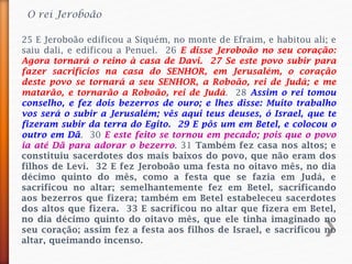 O rei Jeroboão
25 E Jeroboão edificou a Siquém, no monte de Efraim, e habitou ali; e
saiu dali, e edificou a Penuel. 26 E disse Jeroboão no seu coração:
Agora tornará o reino à casa de Davi. 27 Se este povo subir para
fazer sacrifícios na casa do SENHOR, em Jerusalém, o coração
deste povo se tornará a seu SENHOR, a Roboão, rei de Judá; e me
matarão, e tornarão a Roboão, rei de Judá. 28 Assim o rei tomou
conselho, e fez dois bezerros de ouro; e lhes disse: Muito trabalho
vos será o subir a Jerusalém; vês aqui teus deuses, ó Israel, que te
fizeram subir da terra do Egito. 29 E pôs um em Betel, e colocou o
outro em Dã. 30 E este feito se tornou em pecado; pois que o povo
ia até Dã para adorar o bezerro. 31 Também fez casa nos altos; e
constituiu sacerdotes dos mais baixos do povo, que não eram dos
filhos de Levi. 32 E fez Jeroboão uma festa no oitavo mês, no dia
décimo quinto do mês, como a festa que se fazia em Judá, e
sacrificou no altar; semelhantemente fez em Betel, sacrificando
aos bezerros que fizera; também em Betel estabeleceu sacerdotes
dos altos que fizera. 33 E sacrificou no altar que fizera em Betel,
no dia décimo quinto do oitavo mês, que ele tinha imaginado no
seu coração; assim fez a festa aos filhos de Israel, e sacrificou no
altar, queimando incenso.
 