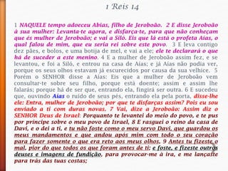 1 NAQUELE tempo adoeceu Abias, filho de Jeroboão. 2 E disse Jeroboão
à sua mulher: Levanta-te agora, e disfarça-te, para que não conheçam
que és mulher de Jeroboão; e vai a Siló. Eis que lá está o profeta Aías, o
qual falou de mim, que eu seria rei sobre este povo. 3 E leva contigo
dez pães, e bolos, e uma botija de mel, e vai a ele; ele te declarará o que
há de suceder a este menino. 4 E a mulher de Jeroboão assim fez, e se
levantou, e foi a Siló, e entrou na casa de Aías; e já Aías não podia ver,
porque os seus olhos estavam já escurecidos por causa da sua velhice. 5
Porém o SENHOR disse a Aías: Eis que a mulher de Jeroboão vem
consultar-te sobre seu filho, porque está doente; assim e assim lhe
falarás; porque há de ser que, entrando ela, fingirá ser outra. 6 E sucedeu
que, ouvindo Aías o ruído de seus pés, entrando ela pela porta, disse-lhe
ele: Entra, mulher de Jeroboão; por que te disfarças assim? Pois eu sou
enviado a ti com duras novas. 7 Vai, dize a Jeroboão: Assim diz o
SENHOR Deus de Israel: Porquanto te levantei do meio do povo, e te pus
por príncipe sobre o meu povo de Israel, 8 E rasguei o reino da casa de
Davi, e o dei a ti, e tu não foste como o meu servo Davi, que guardou os
meus mandamentos e que andou após mim com todo o seu coração
para fazer somente o que era reto aos meus olhos, 9 Antes tu fizeste o
mal, pior do que todos os que foram antes de ti; e foste, e fizeste outros
deuses e imagens de fundição, para provocar-me à ira, e me lançaste
para trás das tuas costas;
1 Reis 14
 