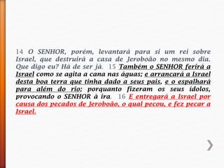 14 O SENHOR, porém, levantará para si um rei sobre
Israel, que destruirá a casa de Jeroboão no mesmo dia.
Que digo eu? Há de ser já. 15 Também o SENHOR ferirá a
Israel como se agita a cana nas águas; e arrancará a Israel
desta boa terra que tinha dado a seus pais, e o espalhará
para além do rio; porquanto fizeram os seus ídolos,
provocando o SENHOR à ira. 16 E entregará a Israel por
causa dos pecados de Jeroboão, o qual pecou, e fez pecar a
Israel.
 