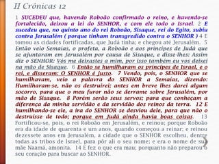 II Crônicas 12
1 SUCEDEU que, havendo Roboão confirmado o reino, e havendo-se
fortalecido, deixou a lei do SENHOR, e com ele todo o Israel. 2 E
sucedeu que, no quinto ano do rei Roboão, Sisaque, rei do Egito, subiu
contra Jerusalém ( porque tinham transgredido contra o SENHOR ) 4 E
tomou as cidades fortificadas, que Judá tinha; e chegou até Jerusalém. 5
Então veio Semaías, o profeta, a Roboão e aos príncipes de Judá que
se ajuntaram em Jerusalém por causa de Sisaque, e disse-lhes: Assim
diz o SENHOR: Vós me deixastes a mim, por isso também eu vos deixei
na mão de Sisaque. 6 Então se humilharam os príncipes de Israel, e o
rei, e disseram: O SENHOR é justo. 7 Vendo, pois, o SENHOR que se
humilhavam, veio a palavra do SENHOR a Semaías, dizendo:
Humilharam-se, não os destruirei; antes em breve lhes darei algum
socorro, para que o meu furor não se derrame sobre Jerusalém, por
mão de Sisaque. 8 Porém serão seus servos; para que conheçam a
diferença da minha servidão e da servidão dos reinos da terra. 12 E
humilhando-se ele, a ira do SENHOR se desviou dele, para que não o
destruísse de todo; porque em Judá ainda havia boas coisas. 13
Fortificou-se, pois, o rei Roboão em Jerusalém, e reinou; porque Roboão
era da idade de quarenta e um anos, quando começou a reinar; e reinou
dezessete anos em Jerusalém, a cidade que o SENHOR escolheu, dentre
todas as tribos de Israel, para pôr ali o seu nome; e era o nome de sua
mãe Naamá, amonita. 14 E fez o que era mau; porquanto não preparou o
seu coração para buscar ao SENHOR.
 