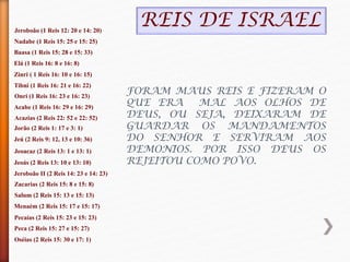 Jeroboão (1 Reis 12: 20 e 14: 20)
Nadabe (1 Reis 15: 25 e 15: 25)
Baasa (1 Reis 15: 28 e 15: 33)
Elá (1 Reis 16: 8 e 16: 8)
Zinri ( 1 Reis 16: 10 e 16: 15)
Tibni (1 Reis 16: 21 e 16: 22)
Onri (1 Reis 16: 23 e 16: 23)
Acabe (1 Reis 16: 29 e 16: 29)
Acazias (2 Reis 22: 52 e 22: 52)
Jorão (2 Reis 1: 17 e 3: 1)
Jeú (2 Reis 9: 12, 13 e 10: 36)
Jeoacaz (2 Reis 13: 1 e 13: 1)
Jeoás (2 Reis 13: 10 e 13: 10)
Jeroboão II (2 Reis 14: 23 e 14: 23)
Zacarias (2 Reis 15: 8 e 15: 8)
Salum (2 Reis 15: 13 e 15: 13)
Menaém (2 Reis 15: 17 e 15: 17)
Pecaías (2 Reis 15: 23 e 15: 23)
Peca (2 Reis 15: 27 e 15: 27)
Oséias (2 Reis 15: 30 e 17: 1)
FORAM MAUS REIS E FIZERAM O
QUE ERA MAL AOS OLHOS DE
DEUS, OU SEJA, DEIXARAM DE
GUARDAR OS MANDAMENTOS
DO SENHOR E SERVIRAM AOS
DEMONIOS. POR ISSO DEUS OS
REJEITOU COMO POVO.
REIS DE ISRAEL
 