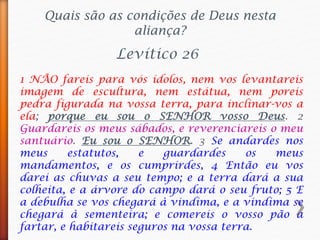 1 NÃO fareis para vós ídolos, nem vos levantareis
imagem de escultura, nem estátua, nem poreis
pedra figurada na vossa terra, para inclinar-vos a
ela; porque eu sou o SENHOR vosso Deus. 2
Guardareis os meus sábados, e reverenciareis o meu
santuário. Eu sou o SENHOR. 3 Se andardes nos
meus estatutos, e guardardes os meus
mandamentos, e os cumprirdes, 4 Então eu vos
darei as chuvas a seu tempo; e a terra dará a sua
colheita, e a árvore do campo dará o seu fruto; 5 E
a debulha se vos chegará à vindima, e a vindima se
chegará à sementeira; e comereis o vosso pão a
fartar, e habitareis seguros na vossa terra.
Quais são as condições de Deus nesta
aliança?
Levítico 26
 