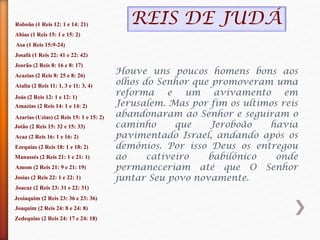 Roboão (1 Reis 12: 1 e 14: 21)
Abias (1 Reis 15: 1 e 15: 2)
Asa (1 Reis 15:9-24)
Josafá (1 Reis 22: 41 e 22: 42)
Jeorão (2 Reis 8: 16 e 8: 17)
Acazias (2 Reis 8: 25 e 8: 26)
Atalia (2 Reis 11: 1, 3 e 11: 3, 4)
Joás (2 Reis 12: 1 e 12: 1)
Amazias (2 Reis 14: 1 e 14: 2)
Azarias (Uzias) (2 Reis 15: 1 e 15: 2)
Jotão (2 Reis 15: 32 e 15: 33)
Acaz (2 Reis 16: 1 e 16: 2)
Ezequias (2 Reis 18: 1 e 18: 2)
Manassés (2 Reis 21: 1 e 21: 1)
Amom (2 Reis 21: 9 e 21: 19)
Josias (2 Reis 22: 1 e 22: 1)
Joacaz (2 Reis 23: 31 e 22: 31)
Jeoiaquim (2 Reis 23: 36 e 23: 36)
Joaquim (2 Reis 24: 8 e 24: 8)
Zedequias (2 Reis 24: 17 e 24: 18)
Houve uns poucos homens bons aos
olhos do Senhor que promoveram uma
reforma e um avivamento em
Jerusalem. Mas por fim os ultimos reis
abandonaram ao Senhor e seguiram o
caminho que Jeroboão havia
pavimentado Israel, andando após os
demônios. Por isso Deus os entregou
ao cativeiro babilônico onde
permaneceriam até que O Senhor
juntar Seu povo novamente.
REIS DE JUDÁ
 