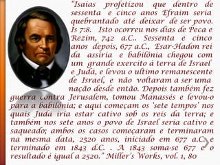 “Isaias profetizou que dentro de
sessenta e cinco anos Efraim seria
quebrantado até deixar de ser povo.
Is 7:8. Isto ocorreu nos dias de Peca e
Rezim, 742 a.C.. Sessenta e cinco
anos depois, 677 a.C., Esar-Hadon rei
da assíria e babilônia chegou com
um grande exercito à terra de Israel
e Judá, e levou o ultimo remanescente
de Israel, e não voltaram a ser uma
nação desde então. Depois também fez
guerra contra Jerusalem, tomou Manassés e levou-o
para a babilônia; e aqui começam os ‘sete tempos’ nos
quais Judá iria estar cativo sob os reis da terra; e
também nos sete anos o povo de Israel seria cativo e
saqueado; ambos os casos começaram e terminaram
na mesma data, 2520 anos, iniciado em 677 a.C. e
terminado em 1843 d.C. . A 1843 soma-se 677 e o
resultado é igual a 2520.” Miller’s Works, vol. 1, 80
 