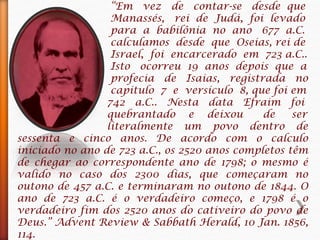 “Em vez de contar-se desde que
Manassés, rei de Judá, foi levado
para a babilônia no ano 677 a.C.
calculamos desde que Oseias, rei de
Israel, foi encarcerado em 723 a.C..
Isto ocorreu 19 anos depois que a
profecia de Isaias, registrada no
capitulo 7 e versículo 8, que foi em
742 a.C.. Nesta data Efraim foi
quebrantado e deixou de ser
literalmente um povo dentro de
sessenta e cinco anos. De acordo com o calculo
iniciado no ano de 723 a.C., os 2520 anos completos têm
de chegar ao correspondente ano de 1798; o mesmo é
valido no caso dos 2300 dias, que começaram no
outono de 457 a.C. e terminaram no outono de 1844. O
ano de 723 a.C. é o verdadeiro começo, e 1798 é o
verdadeiro fim dos 2520 anos do cativeiro do povo de
Deus.” Advent Review & Sabbath Herald, 10 Jan. 1856,
114.
 