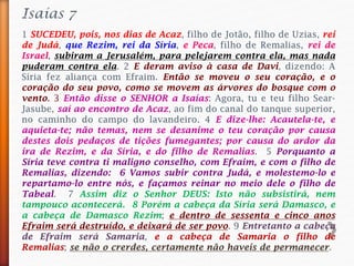 Isaías 7
1 SUCEDEU, pois, nos dias de Acaz, filho de Jotão, filho de Uzias, rei
de Judá, que Rezim, rei da Síria, e Peca, filho de Remalias, rei de
Israel, subiram a Jerusalém, para pelejarem contra ela, mas nada
puderam contra ela. 2 E deram aviso à casa de Davi, dizendo: A
Síria fez aliança com Efraim. Então se moveu o seu coração, e o
coração do seu povo, como se movem as árvores do bosque com o
vento. 3 Então disse o SENHOR a Isaías: Agora, tu e teu filho Sear-
Jasube, saí ao encontro de Acaz, ao fim do canal do tanque superior,
no caminho do campo do lavandeiro. 4 E dize-lhe: Acautela-te, e
aquieta-te; não temas, nem se desanime o teu coração por causa
destes dois pedaços de tições fumegantes; por causa do ardor da
ira de Rezim, e da Síria, e do filho de Remalias. 5 Porquanto a
Síria teve contra ti maligno conselho, com Efraim, e com o filho de
Remalias, dizendo: 6 Vamos subir contra Judá, e molestemo-lo e
repartamo-lo entre nós, e façamos reinar no meio dele o filho de
Tabeal. 7 Assim diz o Senhor DEUS: Isto não subsistirá, nem
tampouco acontecerá. 8 Porém a cabeça da Síria será Damasco, e
a cabeça de Damasco Rezim; e dentro de sessenta e cinco anos
Efraim será destruído, e deixará de ser povo. 9 Entretanto a cabeça
de Efraim será Samaria, e a cabeça de Samaria o filho de
Remalias; se não o crerdes, certamente não haveis de permanecer.
 